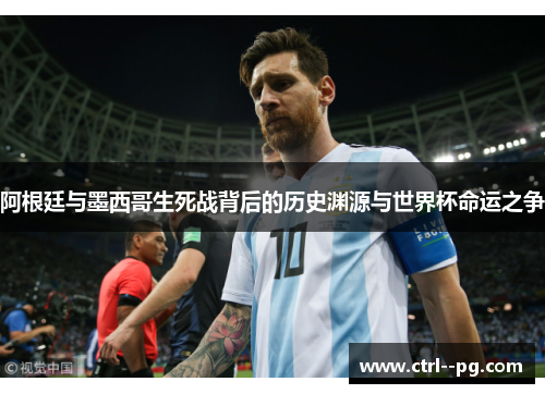 阿根廷与墨西哥生死战背后的历史渊源与世界杯命运之争 阿根廷与墨西哥生死战背后的历史渊源与世界杯命运之争