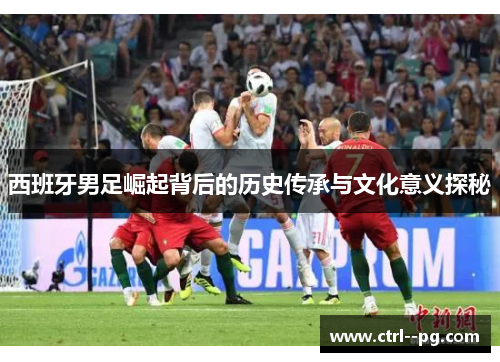 西班牙男足崛起背后的历史传承与文化意义探秘