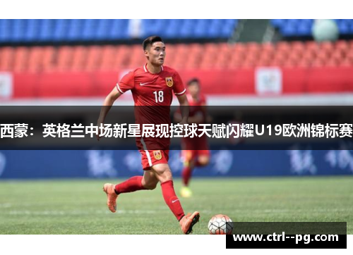 西蒙:英格兰中场新星展现控球天赋闪耀U19欧洲锦标赛 西蒙:英格兰中场新星展现控球天赋闪耀U19欧洲锦标赛