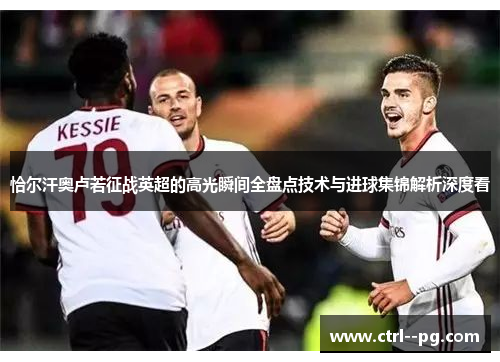 恰尔汗奥卢若征战英超的高光瞬间全盘点技术与进球集锦解析深度看