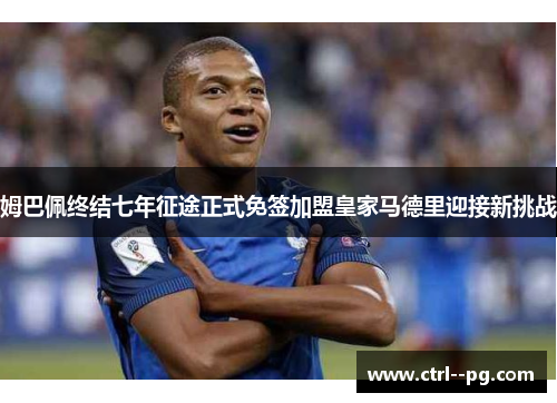 姆巴佩终结七年征途正式免签加盟皇家马德里迎接新挑战