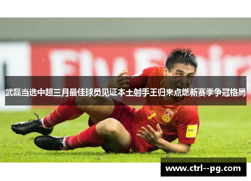 武磊当选中超三月最佳球员见证本土射手王归来点燃新赛季争冠格局