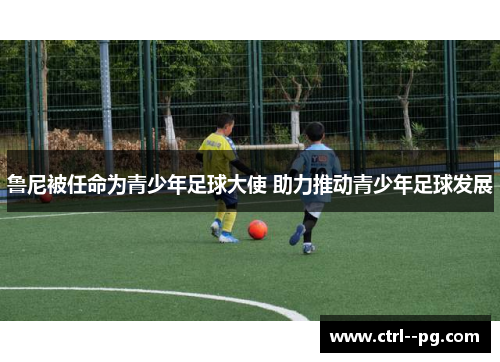 鲁尼被任命为青少年足球大使 助力推动青少年足球发展