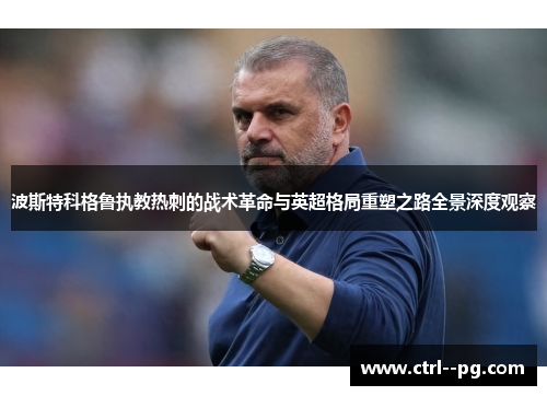 波斯特科格鲁执教热刺的战术革命与英超格局重塑之路全景深度观察