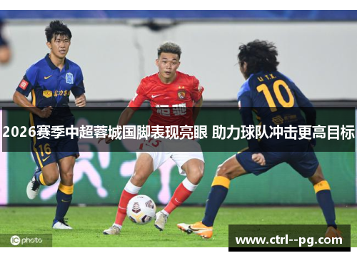 2026赛季中超蓉城国脚表现亮眼 助力球队冲击更高目标