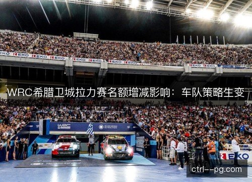 WRC希腊卫城拉力赛名额增减影响：车队策略生变
